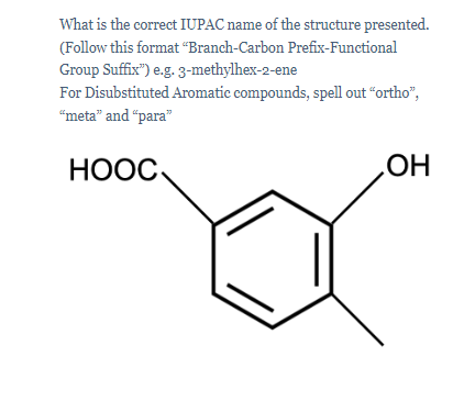 What is the correct IUPAC name of the structure presented.
(Follow this format “Branch-Carbon Prefix-Functional
Group Suffix") e.g. 3-methylhex-2-ene
For Disubstituted Aromatic compounds, spell out "ortho",
“meta" and “para"
НООС
HOʻ
