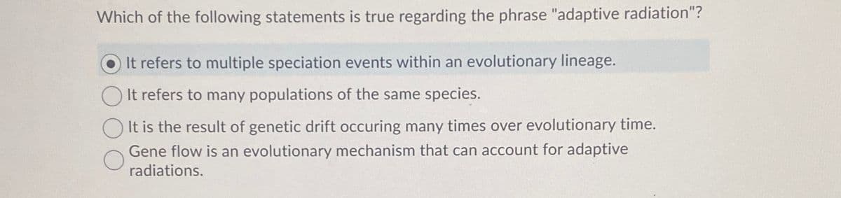 Which of the following statements is true regarding the phrase "adaptive radiation"?
O It refers to multiple speciation events within an evolutionary lineage.
It refers to many populations of the same species.
It is the result of genetic drift occuring many times over evolutionary time.
Gene flow is an evolutionary mechanism that can account for adaptive
radiations.
