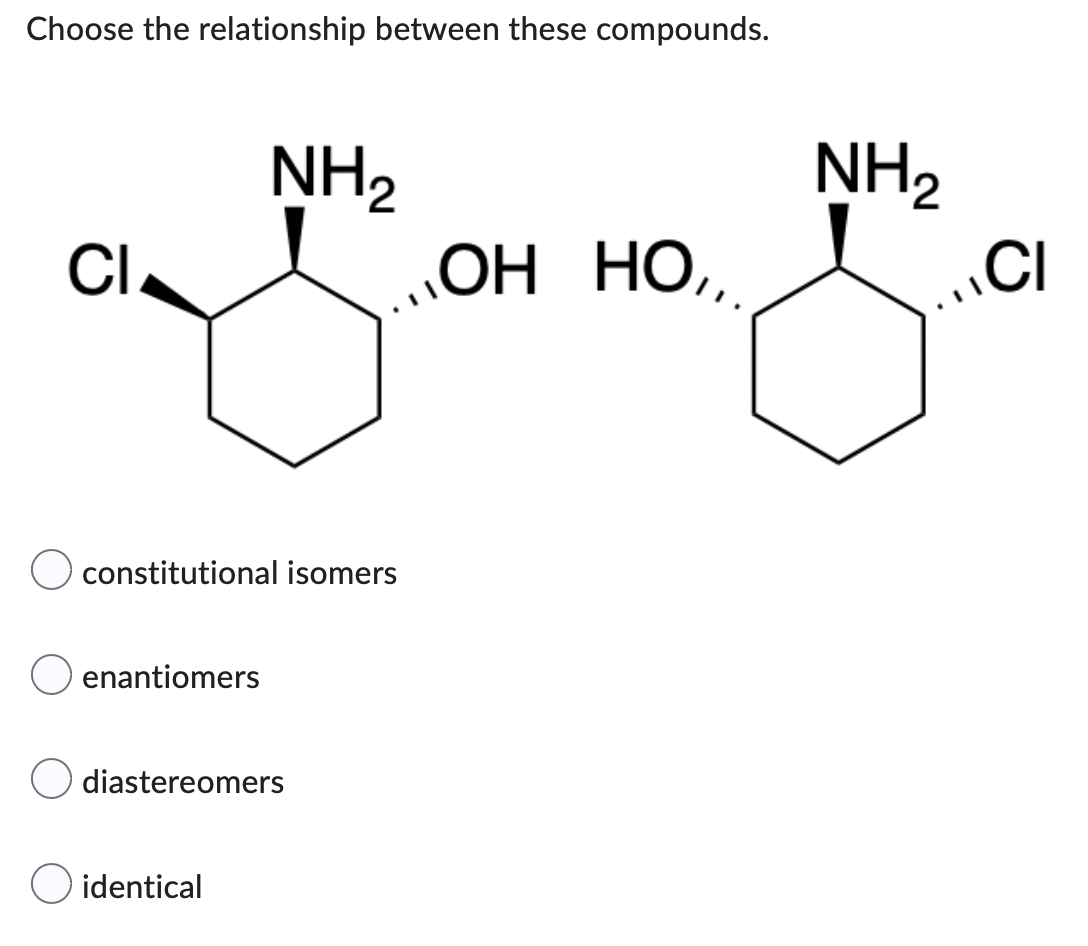 Choose the relationship between these compounds.
NH₂
CI
ОН НО,,
constitutional isomers
enantiomers
diastereomers
O identical
NH₂
CI