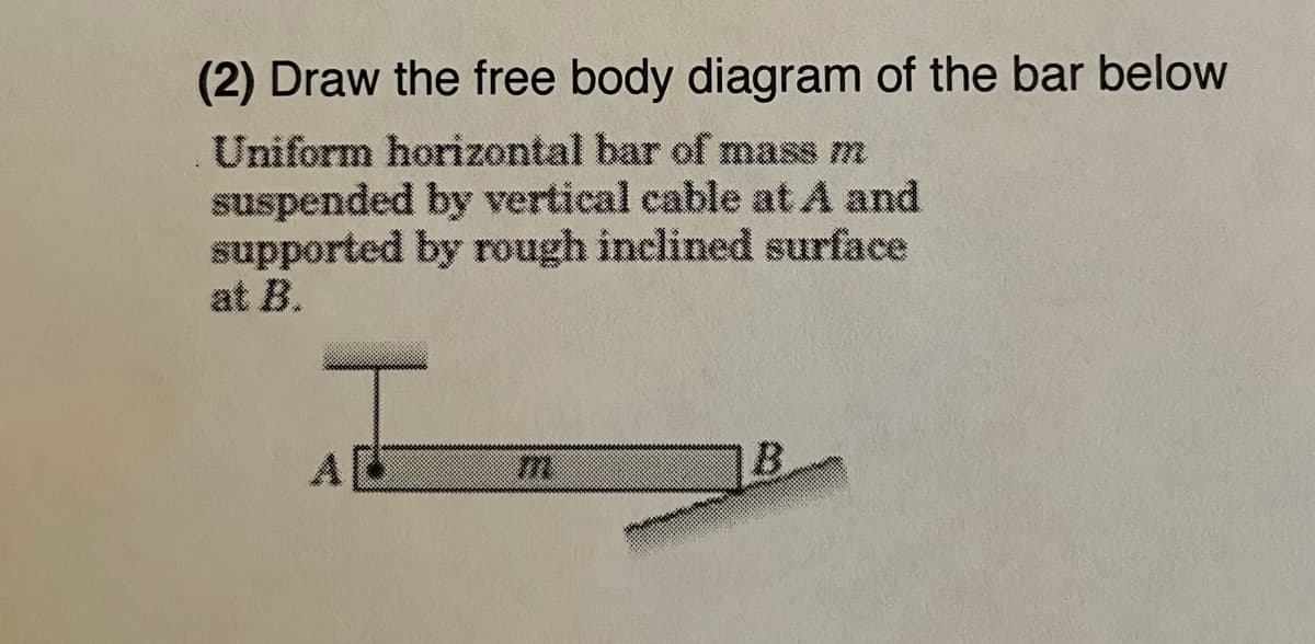 (2) Draw the free body diagram of the bar below
Uniform horizontal bar of mass m
suspended by vertical cable at A and
supported by rough inclined surface
at B.
B.
