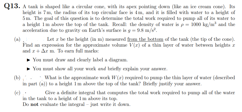 Q13. A tank is shaped like a circular cone, with its apex pointing down (like an ice cream cone). Its
height is 7m, the radius of its top circular face is 4m, and it is filled with water to a height of
5 m. The goal of this question is to determine the total work required to pump all of its water to
a height 1m above the top of the tank. Recall: the density of water is p = 1000 kg/m³ and the
acceleration due to gravity on Earth's surface is g = 9.8 m/s².
Let x be the height (in m) measured from the bottom of the tank (the tip of the cone).
(a)
Find an expression for the approximate volume V(x) of a thin layer of water between heights x
and x + Ax m. To earn full marks:
You must draw and clearly label a diagram.
You must show all your work and briefly explain your answer.
(b) .
in part (a)) to a height 1 m above the top of the tank? Briefly justify your answer.
What is the approximate work W (x) required to pump the thin layer of water (described
(c)
in the tank to a height of 1 m above its top.
Do not evaluate the integral – just write it down.
Give a definite integral that computes the total work required to pump all of the water
