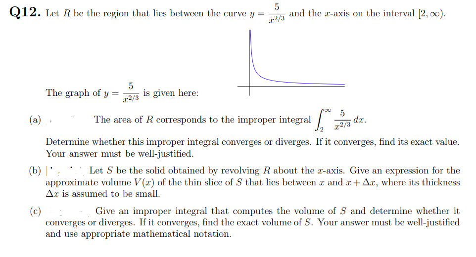 Q12. Let R be the region that lies between the curve y =
r2/3
and the x-axis on the interval (2, 0).
The graph of y =
x2/3
is given here:
(a)
The area of R corresponds to the improper integral
d.x.
x2/3
Determine whether this improper integral converges or diverges. If it converges, find its exact value.
Your answer must be well-justified.
* Let S be the solid obtained by revolving R about the x-axis. Give an expression for the
(b) | * :
approximate volume V(x) of the thin slice of S that lies between x and x+Ax, where its thickness
Ax is assumed to be small.
(c)
converges or diverges. If it converges, find the exact volume of S. Your answer must be well-justified
and use appropriate mathematical notation.
Give an improper integral that computes the volume of S and determine whether it
