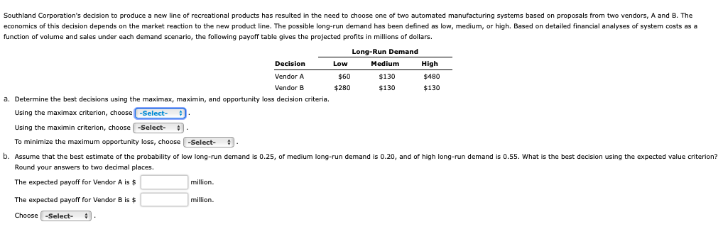 Southland Corporation's decision produce a new line of recreational products has resulted in the need to choose one of two automated manufacturing systems based on proposals from two vendors, A and B. The
economics of this decision depends on the market reaction to the new product line. The possible long-run demand has been defined as low, medium, or high. Based on detailed financial analyses of system costs as a
function f volume and sales under each demand scenario, the following payoff table gives the projected profits in millions of dollars.
Long-Run Demand
Decision
Vendor A
Vendor B
a. Determine the best decisions using the maximax, maximin, and opportunity loss decision criteria.
Using the maximax criterion, choose -Select-
Using the maximin criterion, choose -Select-
To minimize the maximum opportunity loss, choose -Select-
b. Assume that the best estimate of the probability of low long-run demand is 0.25, of medium long-run demand is 0.20, and of high long-run demand is 0.55. What the best decision using the expected value criterion?
Round your answers to two decimal places.
The expected payoff for Vendor A is $
The expected payoff for Vendor B is $
Choose -Select-
million.
Low
million.
Medium
$130
$130
$60
$280
High
$480
$130