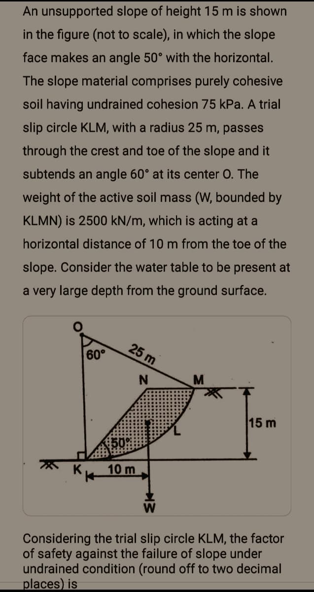 An unsupported slope of height 15 m is shown
in the figure (not to scale), in which the slope
face makes an angle 50° with the horizontal.
The slope material comprises purely cohesive
soil having undrained cohesion 75 kPa. A trial
slip circle KLM, with a radius 25 m, passes
through the crest and toe of the slope and it
subtends an angle 60° at its center O. The
weight of the active soil mass (W, bounded by
KLMN) is 2500 kN/m, which is acting at a
horizontal distance of 10 m from the toe of the
slope. Consider the water table to be present at
a very large depth from the ground surface.
25 m
60°
N.
15 m
10 m
Considering the trial slip circle KLM, the factor
of safety against the failure of slope under
undrained condition (round off to two decimal
places) is
