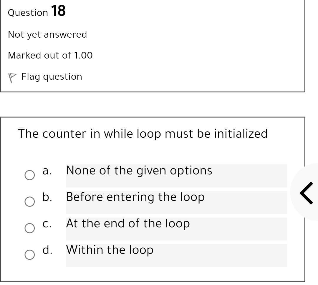 Question 18
Not yet answered
Marked out of 1.00
P Flag question
The counter in while loop must be initialized
а.
None of the given options
b.
Before entering the loop
С.
At the end of the loop
d. Within the loop
