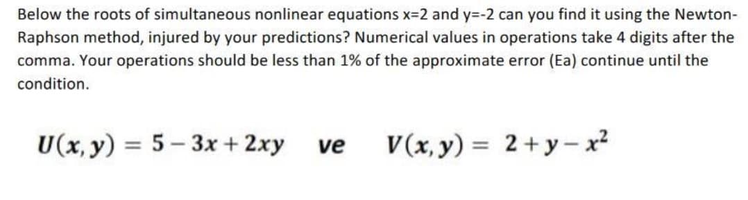 Below the roots of simultaneous nonlinear equations x=2 and y=-2 can you find it using the Newton-
Raphson method, injured by your predictions? Numerical values in operations take 4 digits after the
comma. Your operations should be less than 1% of the approximate error (Ea) continue until the
condition.
U(x, y) = 5 – 3x + 2xy
V(x, y) = 2+y- x²
%3D
ve
%3D
