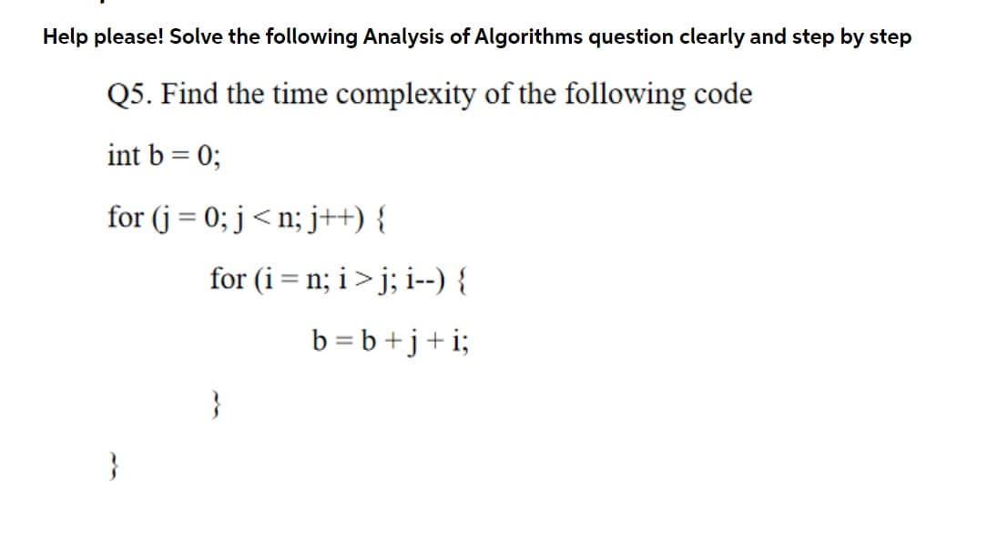 Help please! Solve the following Analysis of Algorithms question clearly and step by step
Q5. Find the time complexity of the following code
int b = 0;
for (j = 0; j<n; j++) {
for (i = n; i>j; i--) {
%3D
b = b +j+i;
}
}
