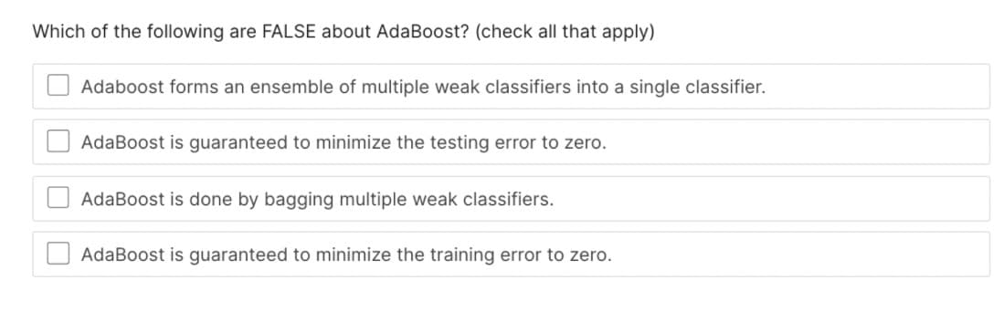 Which of the following are FALSE about AdaBoost? (check all that apply)
Adaboost forms an ensemble of multiple weak classifiers into a single classifier.
AdaBoost is guaranteed to minimize the testing error to zero.
AdaBoost is done by bagging multiple weak classifiers.
AdaBoost is guaranteed to minimize the training error to zero.
