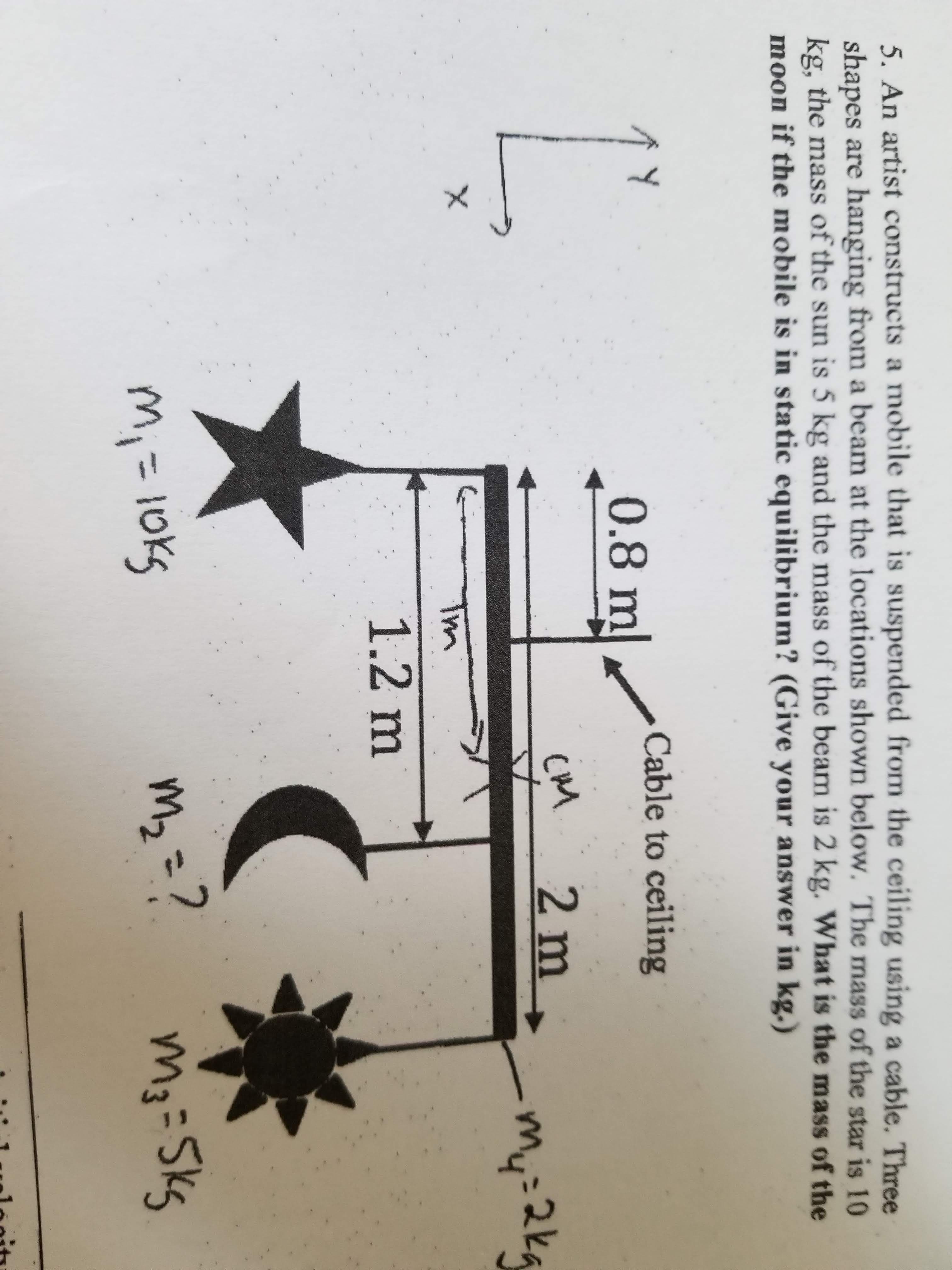 5. An artist constructs a mobile that is suspended from the ceiling using a cable. Three
shapes are hanging from a beam at the locations shown below. The mass of the star is 10
kg, the mass of the sun is 5 kg and the mass of the beam is 2 kg. What is the mass of the
moon if the mobile is in static equilibrium? (Give your answer in kg.)
ЛУ
0.8m
Cable to ceiling
my
2ka
Tm
1.2 m
m3-Skg
%3D
=D101
mzこ7
%3D
