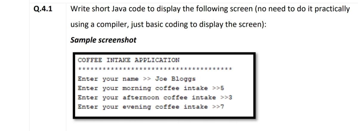 Q.4.1
Write short Java code to display the following screen (no need to do it practically
using a compiler, just basic coding to display the screen):
Sample screenshot
COFFEE IΝΤΑKE AΡPLICATION
**********
*****
Enter your name >> Joe Bloggs
Enter your morning coffee intake >>5
Enter your afternoon coffee intake >>3
Enter your evening coffee intake >>7
