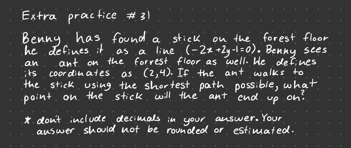 Extra practice # 31
praic
Benny has found a
he defines it
stick
ou the forest floor
a line (-2x+2y-1 =0). Benny sees
as
the forrest floor as well. He
ant. on
Coor din aes
an
de fines
as. (2,4). If the ant walks to
the stick. using. the shortest. path. po ssible, what
its
point. on. the stick. will the
ant end
on?
oni.
up
*.don't include decimals in .your auswer. Your
auswer should not be rounded or estimated.
