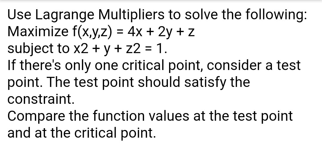 Use Lagrange Multipliers to solve the following:
Maximize f(x,y,z) = 4x + 2y + z
subject to x2 + y + z2 = 1.
If there's only one critical point, consider a test
point. The test point should satisfy the
constraint.
%3D
Compare the function values at the test point
and at the critical point.
