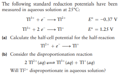 The following standard reduction potentials have been
measured in aqueous solution at 25°C:
TI+ + e → TI²+
E° = -0.37 V
TI3+ + 2 e → TI*
E° = 1.25 V
(a) Calculate the half-cell potential for the half-reaction
TI2+ +e → TI+
(b) Consider the disproportionation reaction
2 TI²* (aq) = TI³* (aq) + TI* (aq)
Will T²+ disproportionate in aqueous solution?
