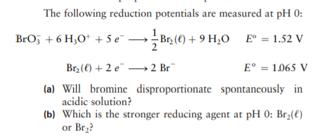 The following reduction potentials are measured at pH 0:
BrO, + 6 H,O* + 5 e
→B12 (e) + 9 H20 E° = 1.52 V
Br3 (€) + 2 e –→ 2 Br
E° = 1.065 V
(a) Will bromine disproportionate spontaneously in
acidic solution?
(b) Which is the stronger reducing agent at pH 0: Br2(€)
or Br,?

