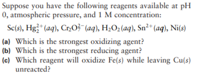 Suppose you have the following reagents available at pH
0, atmospheric pressure, and 1 M concentration:
Sc(s), Hg3* (aq), Cr,O3 (aq), H2O2 (aq), Sn²+* (aq), Ni(s)
(a) Which is the strongest oxidizing agent?
(b) Which is the strongest reducing agent?
(c) Which reagent will oxidize Fe(s) while leaving Cu(s)
unreacted?
