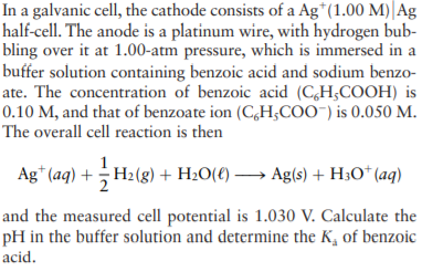 In a galvanic cell, the cathode consists of a Ag*(1.00 M)| Ag
half-cell. The anode is a platinum wire, with hydrogen bub-
bling over it at 1.00-atm pressure, which is immersed in a
buffer solution containing benzoic acid and sodium benzo-
ate. The concentration of benzoic acid (CH;COOH) is
0.10 M, and that of benzoate ion (C,H;COO") is 0.050 M.
The overall cell reaction is then
Ag* (aq) + H2(g) + H20(€) → Ag(s) + H;O* (aq)
and the measured cell potential is 1.030 V. Calculate the
pH in the buffer solution and determine the K, of benzoic
acid.
