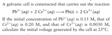 A galvanic cell is constructed that carries out the reaction
Pb?* (aq) + 2 Cr²* (aq) → Pb(s) + 2 Cr³+* (aq)
If the initial concentration of Pb²*(aq) is 0.15 M, that of
Cr* (aq) is 0.20 M, and that of Cr³*(aq) is 0.0030 M,
calculate the initial voltage generated by the cell at 25°C.
