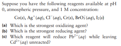 Suppose you have the following reagents available at pH
0, atmospheric pressure, and 1 M concentration:
Co(s), Ag* (aq), Cl"(aq), Cr(s), BrO5 (aq), I2(s)
(a) Which is the strongest oxidizing agent?
(b) Which is the strongest reducing agent?
(c) Which reagent will reduce Pb²* (aq) while leaving
Cd2* (aq) unreacted?

