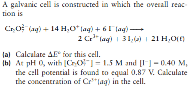 A galvanic cell is constructed in which the overall reac-
tion is
Cr,O} (aq) + 14 H¿O*(aq) + 6 I (aq) →
2 Cr* (aq) 1 3 I,(s) | 21 H,0(€)
(a) Calculate AE° for this cell.
(b) At pH 0, with [C»O3¯] = 1.5 M and [I-] = 0.40 M,
the cell potential is found to equal 0.87 V. Calculate
the concentration of Cr³*(aq) in the cell.
