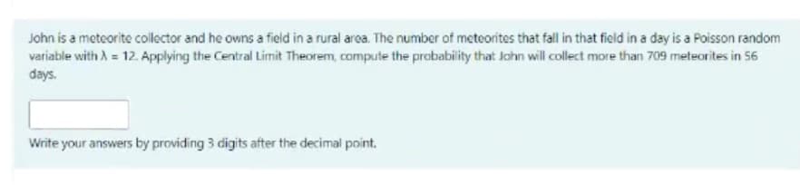 John is a meteorite collector and he owns a field in a rural area. The number of meteorites that fall in that field in a day is a Poisson random
variable with A = 12. Applying the Central Limit Theorem, compute the probability that John will collect more than 709 meteorites in 56
days.
Write your answers by providing 3 digits after the decimal point.
