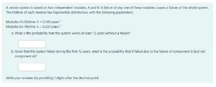 A certain systerm is based on two independent modules, A and B. A failure of any one of these modules causes a failure of the whcle system.
The lifetime of cach module has Exponential distribution with the folloing parameters.
Modules A's lifetime A = 0.100 years
Modules B's lifetime: A = 0.250 years
a. What is the probability that the system works at least 12 years without a failure?
b. Given that the system failed during the first 12 years, what is the probability that it failed due to the failure of component 8 (but not
component A)?
Write your answers by providing 3 digits after the decimal point.
