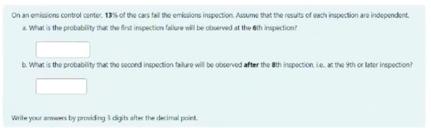 On an emissions control center, 13% of the cars fail the emissions inspection. Assume that the results of each inspection are independent.
a. What is the probability that the first inspection failure will be observed at the 6th inspection?
b. What is the probability that the second inspection failure will be observed after the 8th inspection, ie, at the 9th or later inspection?
Write your answers by providing 3 digits after the decimal point.
