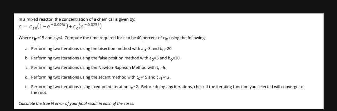 In a mixed reactor, the concentration of a chemical is given by:
C = Cin(1-e-0.025t)+cole-0.025t)
Where Cin=15 and co=4. Compute the time required for c to be 40 percent of Cin using the following:
a. Performing two iterations using the bisection method with ao=3 and bo=20.
b. Performing two iterations using the false position method with an=3 and bo=20.
c. Performing two iterations using the Newton-Raphson Method with to=5.
d. Performing two iterations using the secant method with to=15 and t-1=12.
e. Performing two iterations using fixed-point iteration to=2. Before doing any iterations, check if the iterating function you selected will converge to
the root.
Calculate the true % error of your final result in each of the cases.
