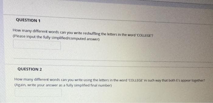 QUESTION 1
How many different words can you write reshuffling the letters in the word 'COLLEGE?
(Please input the fully simplified/computed answer)
QUESTION 2
How many different words can you write using the letters in the word 'COLLEGE' in such way that both E's appear together?
(Again, write your answer as a fully simplified final number)
