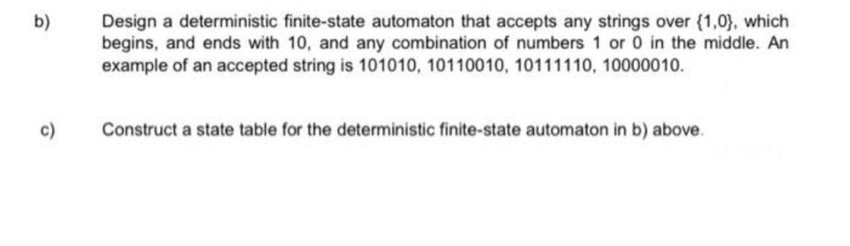 Design a deterministic finite-state automaton that accepts any strings over (1,0), which
begins, and ends with 10, and any combination of numbers 1 or 0 in the middle. An
example of an accepted string is 101010, 10110010, 10111110, 10000010.
b)
c)
Construct a state table for the deterministic finite-state automaton in b) above.
