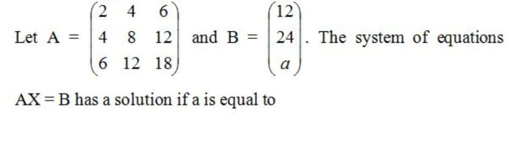 2 4
12
Let A
4
8 12 and B
24. The system of equations
6 12 18
a
AX = B has a solution if a is equal to
