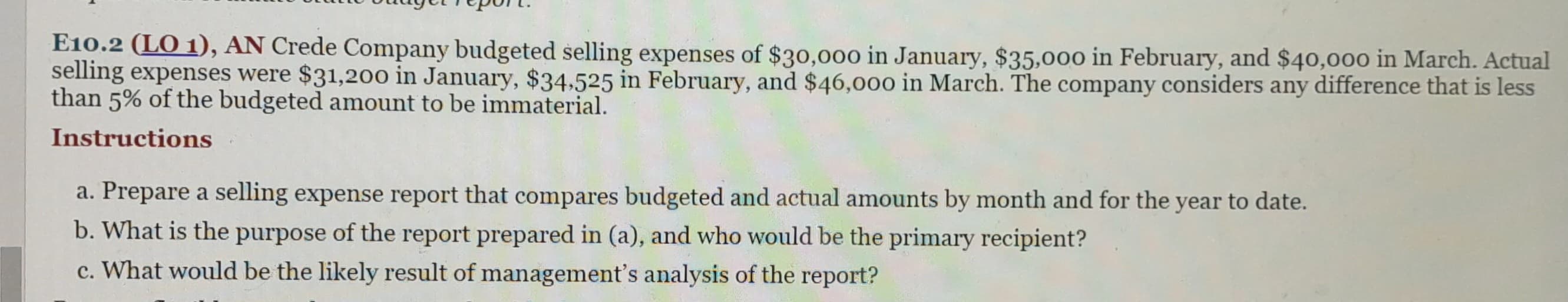 E10.2 (LO 1), AN Crede Company budgeted selling expenses of $30,000 in January, $35,000 in February, and $40,000 in March. Actual
selling expenses were $31,200 in January, $34,525 in February, and $46,000 in March. The company considers any difference that is less
than 5% of the budgeted amount to be immaterial.
Instructions
a. Prepare a selling expense report that compares budgeted and actual amounts by month and for the year to date.
b. What is the purpose of the report prepared in (a), and who would be the primary recipient?
c. What would be the likely result of management's analysis of the report?
