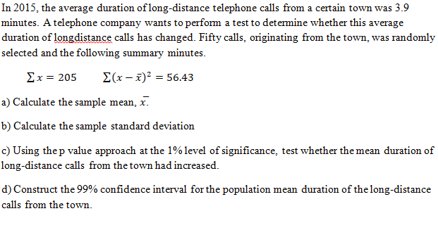 In 2015, the average duration of long-distance telephone calls from a certain town was 3.9
minutes. A telephone company wants to perform a test to detemine whether this average
duration of longdistance calls has changed. Fifty calls, originating from the town, was randomly
selected and the following summary minutes.
Σx= 205
E(x - x)? = 56.43
a) Calculate the sample mean, x.
b) Calculate the sample standard deviation
c) Using the p value approach at the 1% level of significance, test whether the mean duration of
long-distance calls from the town had increased.
d) Construct the 99% confidence interval for the population mean duration of the long-distance
calls from the town.
