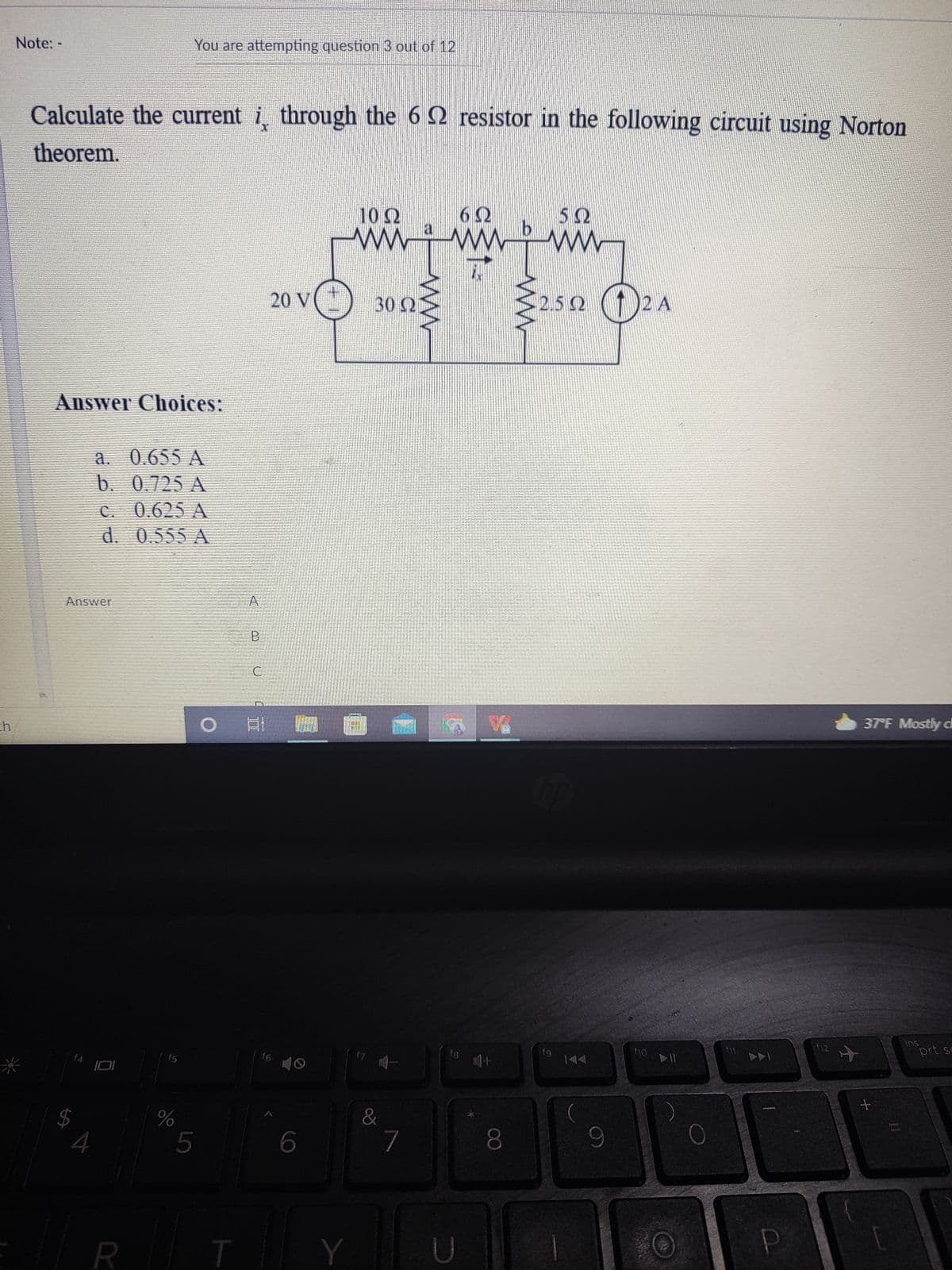 Note: -
You are attempting question 3 out of 12
Calculate the current i through the 6 2 resistor in the following circuit using Norton
theorem.
10Ω
62
5Ω
ww
a
20 V
302
32.52 (1)2A
Answer Choices:
a. 0.655 A
b. 0.725 A
C. 0.625 A
d. 0.555 A
Answer
A
B
ch
37 F Mostly d
ins
prt sc
fg
144
f4
f5
f6
米
%
&
4
5
7
080
R T
Y
