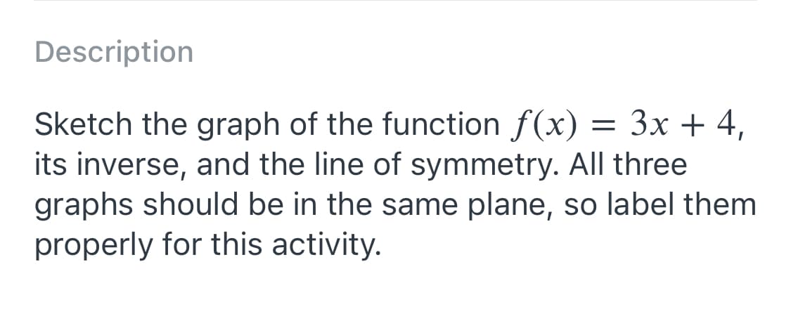 Description
3D
Зх + 4,
Sketch the graph of the function f(x)
its inverse, and the line of symmetry. All three
graphs should be in the same plane, so label them
properly for this activity.

