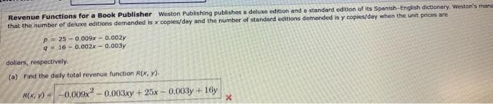 Revenue Functions for a Book Publisher Weston Publishing publishes a deluxe edition and a standard edition of its Spantsh-English dictionery. Weston's mane
that the number of deluxe editions demanded is x copies/day and the number of standard editions demended is y copies/day when the unit prices are
P= 25 - 0.009x - 0.002y
q- 16 - 0.002x - 0.003y
dollers, respectively.
(a) Find the daily total revenue function R(x, y).
Rx, Y) = -0.000x - 0.003xy +25x – 0.003y + 16y
