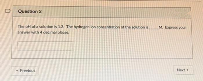 D
Question 2
The pH of a solution is 1.3. The hydrogen ion concentration of the solution is
M. Express your
answer with 4 decimal places.
• Previous
Next
