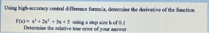 Using high-accuracy central difference formula, determine the derivative of the function
F(x) = x' + 2x² + 3x + 5 using a step size h of 0.1
Determine the relative true error of your answer
%3D
