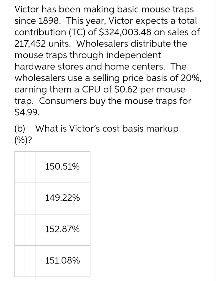 Victor has been making basic mouse traps
since 1898. This year, Victor expects a total
contribution (TC) of $324,003.48 on sales of
217,452 units. Wholesalers distribute the
mouse traps through independent
hardware stores and home centers. The
wholesalers use a selling price basis of 20%,
earning them a CPU of $0.62 per mouse
trap. Consumers buy the mouse traps for
$4.99.
(b) What is Victor's cost basis markup
(%)?
150.51%
149.22%
152.87%
151.08%

