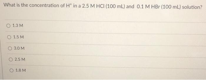 What is the concentration of H* in a 2.5 M HCI (100 mL) and 0.1 M HBr (100 mL) solution?
O 1.3 M
O 1.5 M
3.0 M
2.5 M
O 1.8 M
