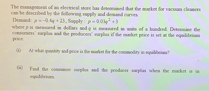 The management of an electrical store has determined that the market for vacuum cleaners
can be described by the following supply and demand curves.
Demand: p=-0.4q +23, Supply : p = 0.03g +3
where p is measured in dollars and q is measured in units of a hundred. Determine the
consumers' surplus and the producers' surplus if the market price is set at the equilibrium
price.
(i)
At what quantity and price is the market for the commodity in equilibrium?
(1)
Find the consumer surplus and the producer surplus when the market is in
equilibrium.
