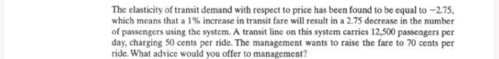 The elasticity of transit demand with respect to price has been found to be equal to -2.75.
which means that a 1% increase in transit fare will result in a 2.75 decrease in the number
of passengers using the system. A transit line on this system carries 12,500 passengers per
day, charging 50 cents per ride. The management wants to raise the fare to 70 cents per
ride. What advice would you offer to management?
