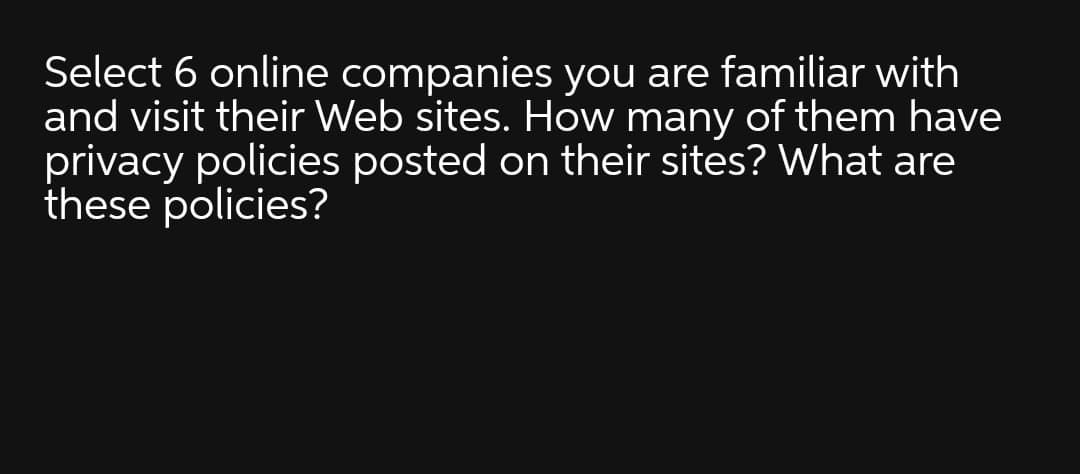 Select 6 online companies you are familiar with
and visit their Web sites. How many of them have
privacy policies posted on their sites? What are
these policies?

