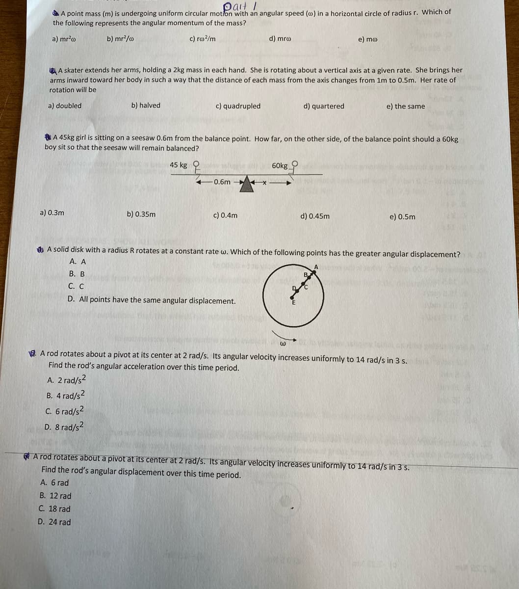 pait I
A A point mass (m) is undergoing uniform circular motion with an angular speed (0) in a horizontal circle of radius r. Which of
the following represents the angular momentum of the mass?
a) mr?o
b) mr?/o
c) ro?/m
d) mro
e) mo
R A skater extends her arms, holding a 2kg mass in each hand. She is rotating about a vertical axis at a given rate. She brings her
arms inward toward her body in such a way that the distance of each mass from the axis changes from 1m to 0.5m. Her rate of
rotation will be
a) doubled
b) halved
c) quadrupled
d) quartered
e) the same
A 45kg girl is sitting on a seesaw 0.6m from the balance point. How far, on the other side, of the balance point should a 60kg
boy sit so that the seesaw will remain balanced?
45 kg
60kg
0.6m
a) 0.3m
b) 0.35m
c) 0.4m
d) 0.45m
e) 0.5m
4) A solid disk with a radius R rotates at a constant rate w. Which of the following points has the greater angular displacement?
A. A
В. В
С. С
D. All points have the same angular displacement.
9. A rod rotates about a pivot at its center at 2 rad/s. Its angular velocity increases uniformly to 14 rad/s in 3 s.
Find the rod's angular acceleration over this time period.
A. 2 rad/s2
В. 4 rad/s?
C. 6 rad/s?
D. 8 rad/s2
e A rod rotates about a pivot at its center at 2 rad/s. Its angular velocity increases uniformly to 14 rad/s in 3 s.
Find the rod's angular displacement over this time period.
A. 6 rad
B. 12 rad
C. 18 rad
D. 24 rad
