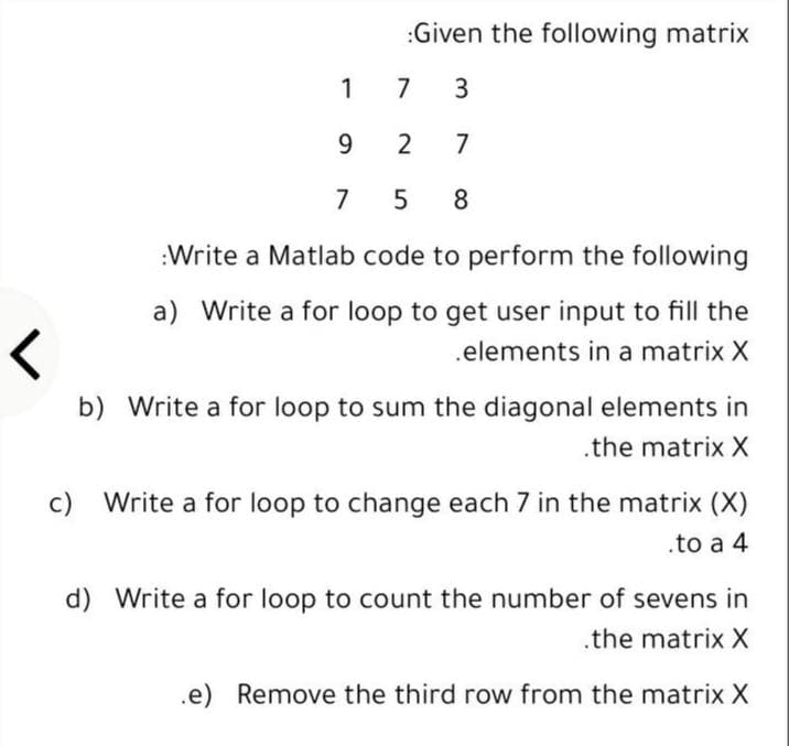 :Given the following matrix
1
7
3
9
2
7
7
5 8
:Write a Matlab code to perform the following
a) Write a for loop to get user input to fill the
.elements in a matrix X
b) Write a for loop to sum the diagonal elements in
.the matrix X
c) Write a for loop to change each 7 in the matrix (X)
.to a 4
d) Write a for loop to count the number of sevens in
.the matrix X
.e) Remove the third row from the matrix X
