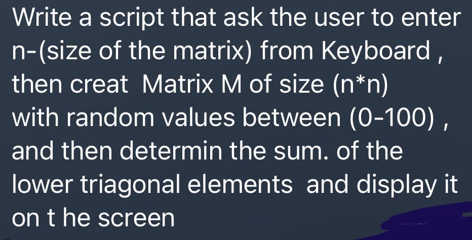 Write a script that ask the user to enter
n-(size of the matrix) from Keyboard ,
then creat Matrix M of size (n*n)
with random values between (0-100) ,
and then determin the sum. of the
lower triagonal elements and display it
on t he screen
