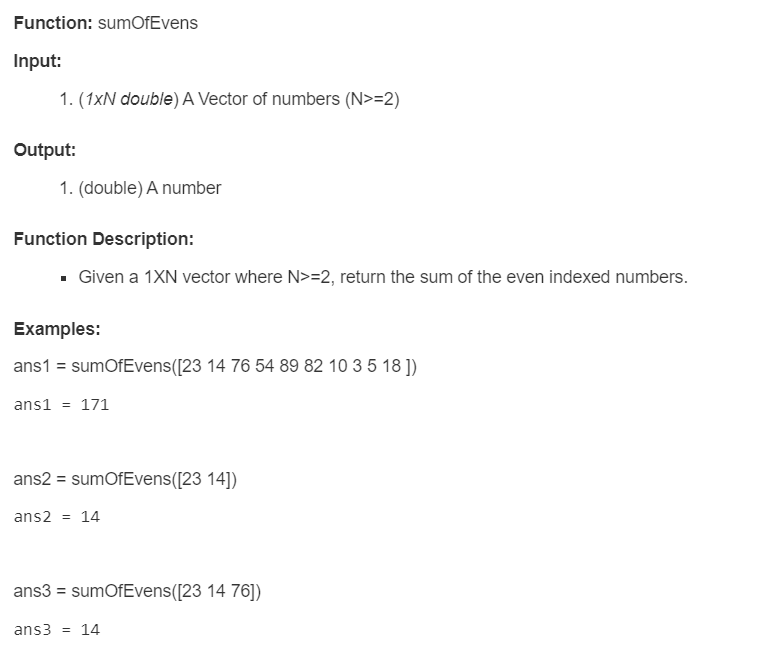 Function: sumOfEvens
Input:
1. (1xN double) A Vector of numbers (N>=2)
Output:
1. (double) A number
Function Description:
▪ Given a 1XN vector where N>=2, return the sum of the even indexed numbers.
Examples:
ans1 = sumOfEvens([23 14 76 54 89 82 10 3 5 18 ])
ans1 = 171
ans2 = sumOfEvens([23 14])
ans2 = 14
ans3 = sumOfEvens([23 14 76])
ans3 = 14