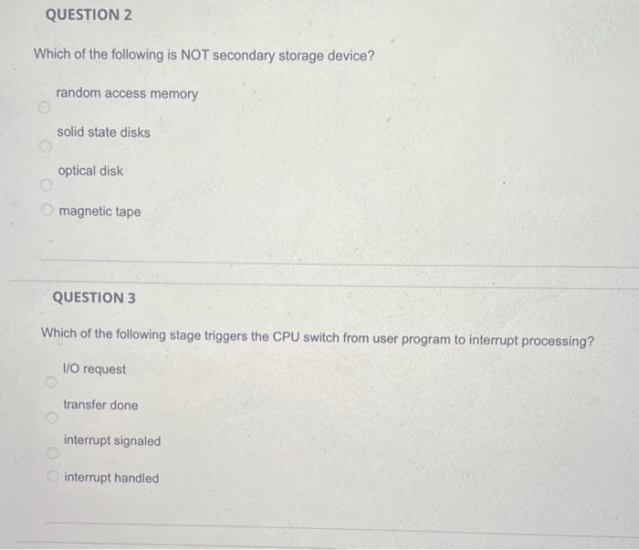 QUESTION 2
Which of the following is NOT secondary storage device?
random access memory
solid state disks
optical disk
magnetic tape
QUESTION 3
Which of the following stage triggers the CPU switch from user program to interrupt processing?
I/O request
transfer done
interrupt signaled
interrupt handled