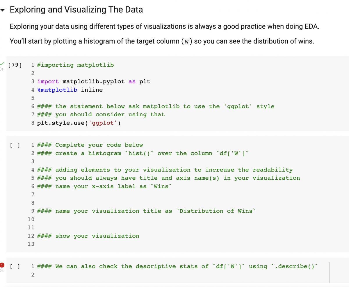 ✓
Os
Os
Exploring and Visualizing The Data
Exploring your data using different types of visualizations is always a good practice when doing EDA.
You'll start by plotting a histogram of the target column (w) so you can see the distribution of wins.
[79]
[ ]
[]
1 #importing matplotlib
2
3 import matplotlib.pyplot as plt
4 %matplotlib inline.
5
6 #### the statement below ask matplotlib to use the 'ggplot' style
7 #### you should consider using that
8
plt.style.use('ggplot')
1 #### Complete your code below
2 #### create a histogram `hist()` over the column `df [ 'W']`
3
4 #### adding elements to your visualization to increase the readability
5 #### you should always have title and axis name (s) in your visualization
6 #### name your x-axis label as `Wins`
7
8
9 #### name your visualization title as `Distribution of Wins`
10
11
12 #### show your visualization
13
1 #### We can also check the descriptive stats of `df [ 'W']` using `.describe()
2