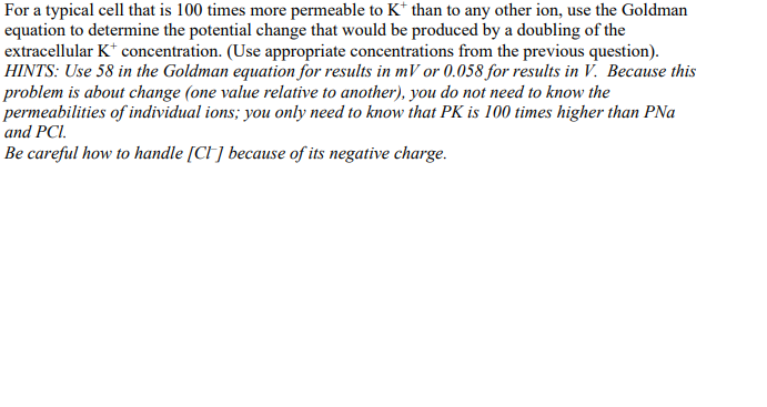 For a typical cell that is 100 times more permeable to K* than to any other ion, use the Goldman
equation to determine the potential change that would be produced by a doubling of the
extracellular K+ concentration. (Use appropriate concentrations from the previous question).
HINTS: Use 58 in the Goldman equation for results in mV or 0.058 for results in V. Because this
problem is about change (one value relative to another), you do not need to know the
permeabilities of individual ions; you only need to know that PK is 100 times higher than PNa
and PCI.
Be careful how to handle [CI] because of its negative charge.