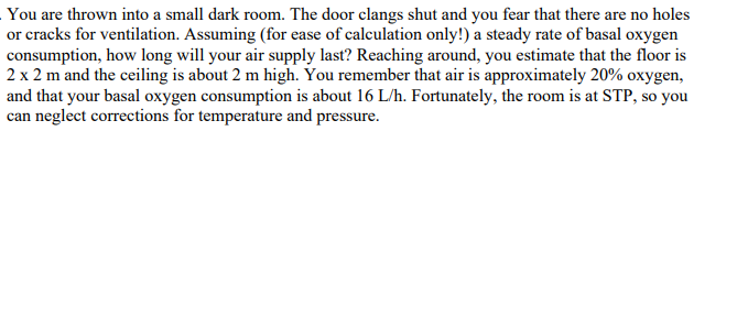 You are thrown into a small dark room. The door clangs shut and you fear that there are no holes
or cracks for ventilation. Assuming (for ease of calculation only!) a steady rate of basal oxygen
consumption, how long will your air supply last? Reaching around, you estimate that the floor is
2 x 2 m and the ceiling is about 2 m high. You remember that air is approximately 20% oxygen,
and that your basal oxygen consumption is about 16 L/h. Fortunately, the room is at STP, so you
can neglect corrections for temperature and pressure.